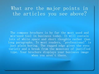 What are the major points in the articles you see above? The company brochure is by far the most used and mis-used tool in business today. It will contain lots of white space and short thoughts rather than long paragraphs. To most readers, &quot;professional&quot; is just plain boring. The ragged edge gives the eyes variety and a break from the monotony of justified type. Your brochure displays your business image when you aren't there. 