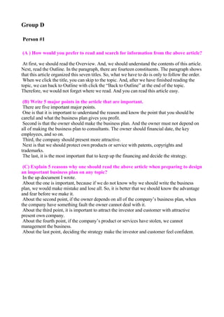 Group D

Person #1

(A ) How would you prefer to read and search for information from the above article?

 At first, we should read the Overview. And, we should understand the contents of this article.
Next, read the Outline. In the paragraph, there are fourteen constituents. The paragraph shows
that this article organized this seven titles. So, what we have to do is only to follow the order.
 When we click the title, you can skip to the topic. And, after we have finished reading the
topic, we can back to Outline with click the “Back to Outline” at the end of the topic.
Therefore, we would not forget where we read. And you can read this article easy.

 (B) Write 5 major points in the article that are important.
 There are five important major points.
 One is that it is important to understand the reason and know the point that you should be
careful and what the business plan gives you profit.
 Second is that the owner should make the business plan. And the owner must not depend on
all of making the business plan to consultants. The owner should financial date, the key
employees, and so on.
 Third, the company should present more attractive.
 Next is that we should protect own products or service with patents, copyrights and
trademarks.
 The last, it is the most important that to keep up the financing and decide the strategy.

 (C) Explain 5 reasons why one should read the above article when preparing to design
an important business plan on any topic?
 In the up document I wrote.
 About the one is important, because if we do not know why we should write the business
plan, we would make mistake and lose all. So, it is better that we should know the advantage
and fear before we make it.
 About the second point, if the owner depends on all of the company’s business plan, when
the company have something fault the owner cannot deal with it.
 About the third point, it is important to attract the investor and customer with attractive
present own company.
 About the fourth point, if the company’s product or services have stolen, we cannot
management the business.
 About the last point, deciding the strategy make the investor and customer feel confident.
 