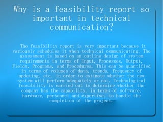 Why is a feasibility report so important in technical communication? The feasibility report is very important because it variously schedules it when technical communicating. The assessment is based on an outline design of system requirements in terms of Input, Processes, Output, Fields, Programs, and Procedures. This can be quantified in terms of volumes of data, trends, frequency of updating, etc. in order to estimate whether the new system will perform adequately or not. Technological feasibility is carried out to determine whether the company has the capability, in terms of software, hardware, personnel and expertise, to handle the completion of the project. 
