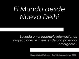 El Mundo desde
Nueva Delhi
Universidad del Salvador – Prof. Lic. Leandro Pavón 2009
La India en el escenario internacional:
proyecciones e intereses de una potencia
emergente .
 