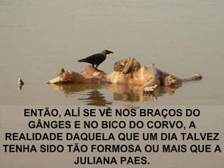 ENTÃO, ALÍ SE VÊ NOS BRAÇOS DO GÂNGES E NO BICO DO CORVO, A REALIDADE DAQUELA QUE UM DIA TALVEZ TENHA SIDO TÃO FORMOSA OU MAIS QUE A JULIANA PAES. 