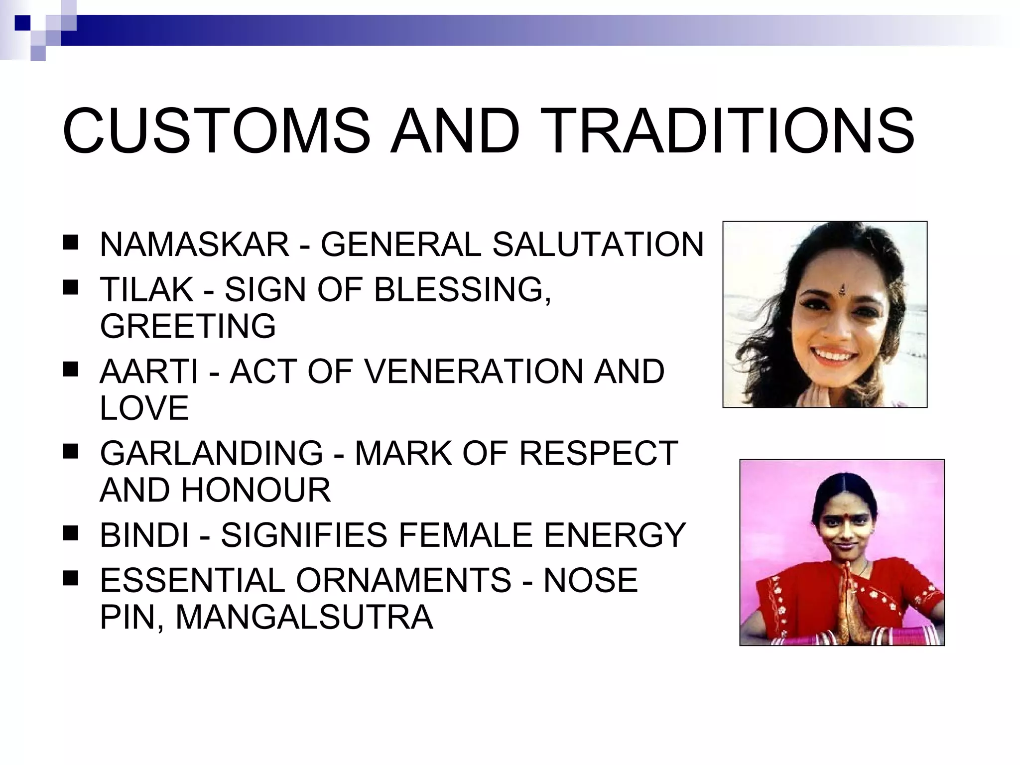 CUSTOMS AND TRADITIONS NAMASKAR   -   GENERAL SALUTATION TILAK   -   SIGN OF BLESSING,   GREETING AARTI   -   ACT OF VENERATION AND LOVE GARLANDING   -   MARK OF RESPECT AND HONOUR BINDI   -   SIGNIFIES FEMALE ENERGY ESSENTIAL ORNAMENTS   -   NOSE PIN,   MANGALSUTRA 
