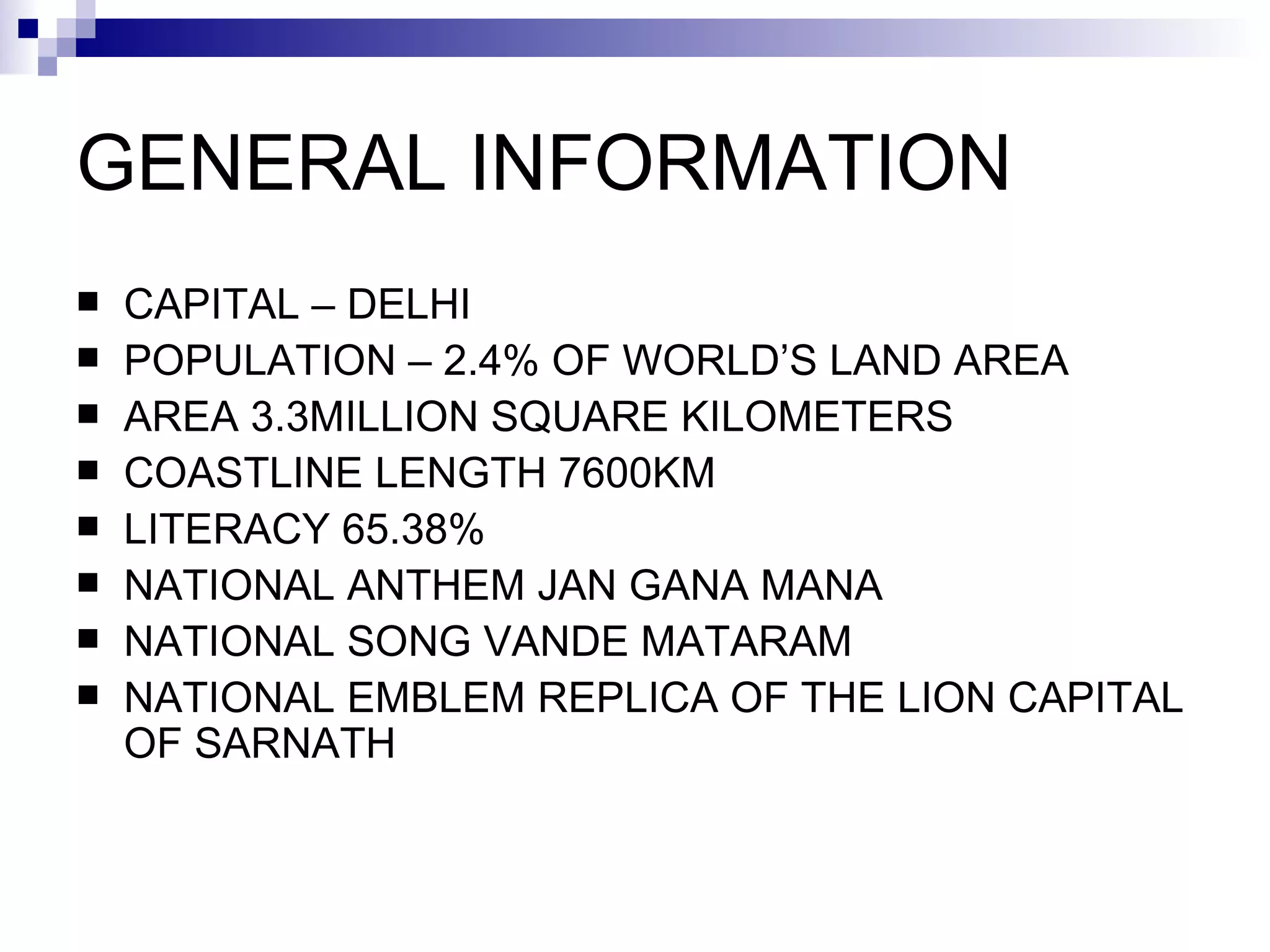 GENERAL INFORMATION CAPITAL – DELHI POPULATION – 2.4% OF WORLD’S LAND AREA AREA 3.3MILLION SQUARE KILOMETERS COASTLINE LENGTH 7600KM LITERACY 65.38% NATIONAL ANTHEM JAN GANA MANA  NATIONAL SONG VANDE MATARAM NATIONAL EMBLEM REPLICA OF THE LION CAPITAL OF SARNATH 