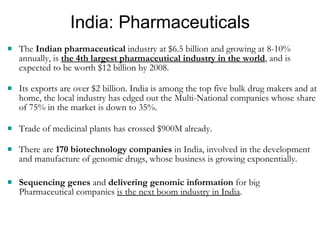 India: Pharmaceuticals The  Indian pharmaceutical  industry at $6.5 billion and growing at 8-10% annually, is  the 4th largest pharmaceutical industry in the world , and is expected to be worth $12 billion by 2008. Its exports are over $2 billion. India is among the top five bulk drug makers and at home, the local industry has edged out the Multi-National companies whose share of 75% in the market is down to 35%.  Trade of medicinal plants has crossed $900M already. There are  170 biotechnology companies  in India, involved in the development and manufacture of genomic drugs, whose business is growing exponentially. Sequencing genes  and  delivering genomic information  for big Pharmaceutical companies  is the next boom industry in India . 