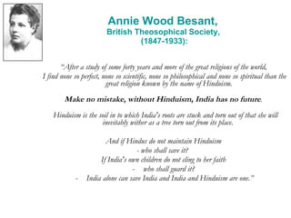 Annie Wood Besant,  British Theosophical Society,  (1847-1933): “ After a study of some forty years and more of the great religions of the world,  I find none so perfect, none so scientific, none so philosophical and none so spiritual than the great religion known by the name of Hinduism.  Make no mistake, without Hinduism, India has no future .  Hinduism is the soil in to which India's roots are stuck and torn out of that she will inevitably wither as a tree torn out from its place.   And if Hindus do not maintain Hinduism  - who shall save it?   If India's own children do not cling to her faith  who shall guard it?  India alone can save India and India and Hinduism are one.” 