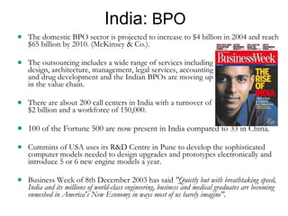 India:  BPO The domestic BPO sector is projected to increase to $4 billion in 2004 and reach $65 billion by 2010. (McKinsey & Co.).  The outsourcing includes a wide range of services including  design, architecture, management, legal services, accounting  and drug development and the Indian BPOs are moving up  in the value chain.  There are about 200 call centers in India with a turnover of  $2 billion and a workforce of 150,000. 100 of the Fortune 500 are now present in India compared to 33 in China. Cummins of USA uses its R&D Centre in Pune to develop the sophisticated computer models needed to design upgrades and prototypes electronically and introduce 5 or 6 new engine models a year. Business Week of 8th December 2003 has said  "Quietly but with breathtaking speed, India and its millions of world-class engineering, business and medical graduates are becoming enmeshed in America's New Economy in ways most of us barely imagine". 