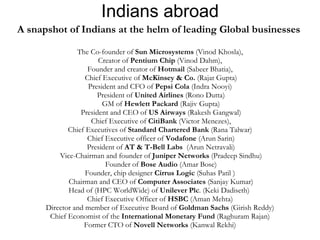 Indians abroad A snapshot of Indians at the helm of leading Global businesses  The Co-founder of  Sun Microsystems  (Vinod Khosla),  Creator of  Pentium Chip  (Vinod Dahm),  Founder and creator of  Hotmail  (Sabeer Bhatia),  Chief Executive of  McKinsey & Co.  (Rajat Gupta) President and CFO of  Pepsi Cola  (Indra Nooyi) President of  United Airlines  (Rono Dutta) GM of  Hewlett Packard  (Rajiv Gupta) President and CEO of  US Airways  (Rakesh Gangwal) Chief Executive of  CitiBank  (Victor Menezes), Chief Executives of  Standard Chartered Bank  (Rana Talwar) Chief Executive officer of  Vodafone  (Arun Sarin) President of  AT & T-Bell Labs   (Arun Netravali) Vice-Chairman and founder of  Juniper Networks  (Pradeep Sindhu) Founder of  Bose Audio  (Amar Bose) Founder, chip designer  Cirrus Logic  (Suhas Patil ) Chairman and CEO of  Computer Associates  (Sanjay Kumar) Head of (HPC WorldWide) of  Unilever Plc . (Keki Dadiseth)  Chief Executive Officer of  HSBC  (Aman Mehta) Director and member of Executive Board of  Goldman Sachs  (Girish Reddy) Chief Economist of the  International Monetary Fund  (Raghuram Rajan) Former CTO of  Novell Networks  (Kanwal Rekhi) 