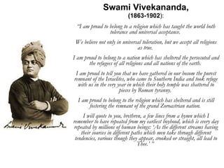 Swami Vivekananda, (1863-1902 ): “ I am proud to belong to a religion which has taught the world both tolerance and universal acceptance.  We believe not only in universal toleration, but we accept all religions as true.  I am proud to belong to a nation which has sheltered the persecuted and the refugees of all religions and all nations of the earth.  I am proud to tell you that we have gathered in our bosom the purest remnant of the Israelites, who came to Southern India and took refuge with us in the very year in which their holy temple was shattered to pieces by Roman tyranny.  I am proud to belong to the religion which has sheltered and is still fostering the remnant of the grand Zoroastrian nation.  I will quote to you, brethren, a few lines from a hymn which I remember to have repeated from my earliest boyhood, which is every day repeated by millions of human beings: ‘As the different streams having their sources in different paths which men take through different tendencies, various though they appear, crooked or straight, all lead to Thee.’ ”  