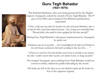 Guru Tegh Bahadur  (1621-1675): The Kashmiri Brahmins, who were being persecuted by the Mughal emperor Aurangzeb, seeked the council of Guru Tegh Bahadur.  The 9 th  guru of the Sikhs upon hearing of the Brahmins predicament, responded: “ Unless a holy man lays down his head for the sake of the poor Brahmins, there is no hope for their escape from imperial tyranny.” , his young son reminded him  “Revered father, who would be better equipped for this than yourself?”  During Guru Tegh Bahadur’s subsequent imprisonment by Aurangzeb, he spoke out:  “ Hinduism may not be my faith, …but I would fight for the right of all Hindus to live with honour and practice their faith according to their own rites….  “ “ All men are created by God and therefore must be free to worship in any manner they like. I neither convert others by force, nor submit to force, to change my faith.”   The enraged Aurangzeb, upon realising Guru Tegh Bahadur would not convert to Islam, ordered his public beheading by the sword.  His body was left in the dust as no one dared to pick up the body for fear of the emperors reprisal. 