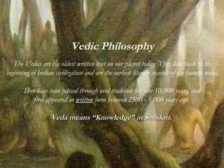 Vedic Philosophy The Vedas are the oldest written text on our planet today. They date back to the beginning of Indian civilization and are the earliest literary records of the human mind. They have been passed through oral tradition for over 10,000 years, and  first appeared in  written  form between 2500 - 5,000 years ago.  Veda means “Knowledge” in Sanskrit.   