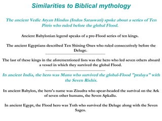 Similarities to Biblical mythology The ancient Vedic Aryan Hindus (Indus Saraswati) spoke about a series of Ten Pitris who ruled before the global Flood.   Ancient Babylonian legend speaks of a pre-Flood series of ten kings.  The ancient Egyptians described Ten Shining Ones who ruled consecutively before the Deluge.  The last of these kings in the aforementioned lists was the hero who led seven others aboard a vessel in which they survived the global Flood.  In ancient India, the hero was Manu who survived the global-Flood "pralaya" with the Seven Rishis. In ancient Babylon, the hero's name was Zisudra who spear-headed the survival on the Ark of seven other humans, the Seven Apkallu.  In ancient Egypt, the Flood hero was Toth who survived the Deluge along with the Seven Sages.  