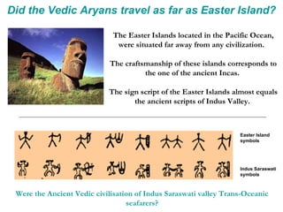 Did the Vedic Aryans travel as far as Easter Island? The Easter Islands located in the Pacific Ocean, were situated far away from any civilization.  The craftsmanship of these islands corresponds to the one of the ancient Incas.  The sign script of the Easter Islands almost equals the ancient scripts of Indus Valley.  Easter Island symbols Indus Saraswati symbols Were the Ancient Vedic civilisation of Indus Saraswati valley Trans-Oceanic seafarers? 