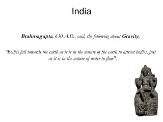 India Brahmagupta , 630 A.D., said, the following about  Gravity , “ Bodies fall towards the earth as it is in the nature of the earth to attract bodies, just as it is in the nature of water to flow".  