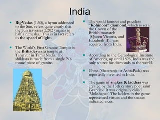 The world famous and priceless “ Kohinoor” diamond , which is set in the Crown of the  British monarch  (Queen Victoria, and  Elizabeth II),  was  acquired from India.  According to the Gemological Institute of America, up until 1896, India was the only source for diamonds to the world.  Chess (Shataranja or AshtaPada) was reportedly invented in India.  The game of  snakes & ladders  was created by the 13th century poet saint Gyandev. It was originally called  'Mokshapat.' The ladders in the game represented virtues and the snakes indicated vices. India RigVedas  (1.50), a hymn addressed to the Sun, refers quite clearly that the Sun traverses 2,202 yojanas in half a nimesha.  This is in fact refers to  the speed of light. The World's First Granite Temple is the  Brihadeswara  temple at Tanjavur in Tamil Nadu. The shikhara is made from a single '80-tonne' piece of granite.   