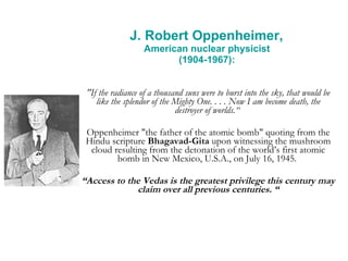 J. Robert Oppenheimer,  American nuclear physicist  (1904-1967):  "If the radiance of a thousand suns were to burst into the sky, that would be like the splendor of the Mighty One. . . . Now I am become death, the destroyer of worlds.“  Oppenheimer "the father of the atomic bomb" quoting from the Hindu scripture  Bhagavad-Gita  upon witnessing the mushroom cloud resulting from the detonation of the world’s first atomic bomb in New Mexico, U.S.A., on July 16, 1945.  “ Access to the Vedas is the greatest privilege this century may claim over all previous centuries. “ 