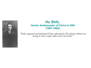 Hu Shih,  former Ambassador of China to USA (1891-1962): "India conquered and dominated China culturally for 20 centuries without ever having to send a single soldier across her border.” 