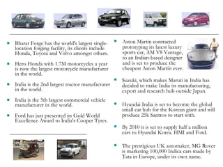 Bharat Forge has the world's largest single-location forging facility, its clients include Honda, Toyota and Volvo amongst others.  Hero Honda with 1.7M motorcycles a year is now the largest motorcycle manufacturer in the world.  India is the 2nd largest tractor manufacturer in the world. India is the 5th largest commercial vehicle manufacturer in the world. Ford has just presented its Gold World Excellence Award to India's Cooper Tyres. Suzuki, which makes Maruti in India has decided to make India its manufacturing, export and research hub outside Japan. Hyundai India is set to become the global small car hub for the Korean giant and will produce 25k Santros to start with.  By 2010 it is set to supply half a million cars to Hyundai Korea. HMI and Ford. The prestigious UK automaker, MG Rover is marketing 100,000 Indica cars made by Tata in Europe, under its own name. Aston Martin contracted prototyping its latest luxury sports car, AM V8 Vantage, to an Indian-based designer and is set to produce the cheapest Aston Martin ever. 