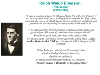 Ralph Waldo Emerson,  Philosopher  (1803-1882): "I owed a magnificent day to the Bhagavad-Gita. It was the first of books; it was as if an empire spoke to us, nothing small or unworthy, but large, serene, consistent, the voice of an old intelligence which in another age and climate had pondered and thus disposed of the same questions which exercise us.“ “ The Indian teaching, through its clouds of legends, has yet a simple and grand religion, like a queenly countenance seen through a rich veil.  It teaches to speak truth, love others, and to dispose trifles.  The East is grand - and makes Europe appear the land of trifles. ... all is soul and the soul is Vishnu  ...cheerful and noble is the genius of this cosmogony” “ When India was explored, and the wonderful riches  of Indian theological literature found, that dispelled once and for all,  the dream about Christianity being the sole revelation.  -  Nature makes a Brahmin of me presently.” 