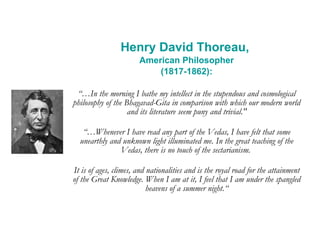 Henry David Thoreau,  American Philosopher (1817-1862): “… In the morning I bathe my intellect in the stupendous and cosmological philosophy of the Bhagavad-Gita in comparison with which our modern world and its literature seem puny and trivial." “… Whenever I have read any part of the Vedas, I have felt that some unearthly and unknown light illuminated me. In the great teaching of the Vedas, there is no touch of the sectarianism.  It is of ages, climes, and nationalities and is the royal road for the attainment of the Great Knowledge. When I am at it, I feel that I am under the spangled heavens of a summer night.“ 