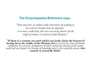 The Encyclopaedia Britannica says:   "Man must have an original cradle land whence the peopling of  the earth was brought about by migration.  As to man’s cradle land, there have been many theories but the  weight of evidence is in favour of Indo-Malaysia.” " If there is a country on earth which can justly claim the honour of having been the cradle of the Human race  or at least the scene of primitive civilization, the successive developments of which carried into all parts of the ancient world and even beyond, the blessings of knowledge which is the second life of man,  that country is assuredly India .“ 