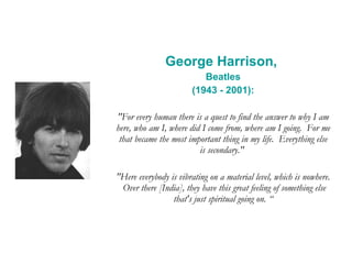 George Harrison,  Beatles (1943 - 2001): "For every human there is a quest to find the answer to why I am here, who am I, where did I come from, where am I going.  For me that became the most important thing in my life.  Everything else is secondary."  "Here everybody is vibrating on a material level, which is nowhere.  Over there [India], they have this great feeling of something else that's just spiritual going on. “ 