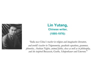 Lin Yutang,  Chinese writer,  (1895-1976):   “ India was China’s teacher in religion and imaginative literature,  and world’s teacher in Trigonometry, quadratic equations, grammar, phonetics, Arabian Nights, animal fables, chess as well as in philosophy, and she inspired Boccasccio, Goethe, Schopenhauer and Emerson."   