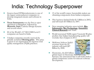 India: Technology Superpower Geneva-based STMicroelectronics is one of the largest semiconductor companies to develop integrated circuits and software in India.  Texas Instruments  was the first to open operations in Bangalore, followed by  Motorola ,  Intel , Cadence Design Systems and several others.  80 of the World’s 117 SEI CMM Level-5 companies are based in India. 5 Indian companies recently received the globally acclaimed  Deming prize .  This prize is given to an organization for rigorous total quality management (TQM) practices. 15 of the world's major Automobile makers are obtaining components from Indian companies.  This business fetched India $1.5 Billion in 2003, and will reach $15 Billion by 2007. New emerging industries areas include,  Bio-Informatics ,  Bio-Technology ,  Genomics ,  Clinical Research  and Trials. World-renowned TQM expert Yasutoshi Washio predicts that Indian manufacturing quality will overtake that of Japan in 2013. McKinsey believes India's  revenues from the IT  industry will reach $87  Billion by 2008. Flextronics, the $14 billion  global major in Electronic Manufacturing Services, has announced that it will make India a global competence centre for telecom software development. 
