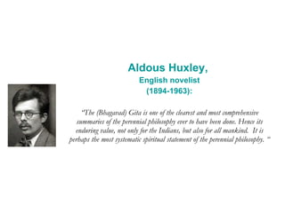 Aldous Huxley,  English novelist (1894-1963): “ The (Bhagavad) Gita is one of the clearest and most comprehensive summaries of the perennial philosophy ever to have been done. Hence its enduring value, not only for the Indians, but also for all mankind.  It is perhaps the most systematic spiritual statement of the perennial philosophy. “ 