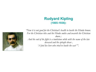 Rudyard Kipling (1865-1936): “ Now it is not good for the Christian's health to hustle the Hindu brown.  For the Christian riles and the Hindu smiles and weareth the Christian down ;  And the end of the fight is a tombstone while with the name of the late deceased and the epitaph drear , ‘A fool lies here who tried to hustle the east’ ".   