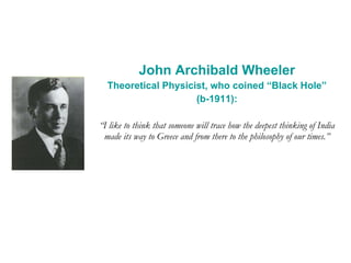 John Archibald Wheeler Theoretical Physicist, who coined “Black Hole” (b-1911): “ I like to think that someone will trace how the deepest thinking of India made its way to Greece and from there to the philosophy of our times.” 