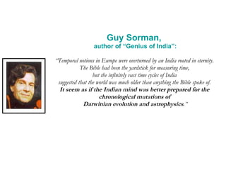 Guy Sorman,  author of “Genius of India”: “ Temporal notions in Europe were overturned by an India rooted in eternity.  The Bible had been the yardstick for measuring time,  but the infinitely vast time cycles of India  suggested that the world was much older than anything the Bible spoke of.  It seem as if the Indian mind was better prepared for the  chronological mutations of  Darwinian evolution and astrophysics .” 