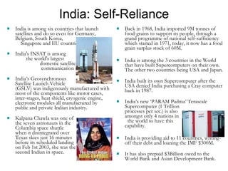India: Self-Reliance India is among six countries that launch satellites and do so even for Germany, Belgium, South Korea,  Singapore and EU countries. India's INSAT is among  the world's largest  domestic satellite  communication systems. India’s Geosynchronous  Satellite Launch Vehicle  (GSLV) was indigenously manufactured with most of the components like motor cases, inter-stages, heat shield, cryogenic engine, electronic modules all manufactured by public and private Indian industry. Kalpana Chawla was one of  the seven astronauts in the  Columbia space shuttle  when it disintegrated over  Texas skies just 16 minutes  before its scheduled landing  on Feb 1st 2003, she was the  second Indian in space. Back in 1968, India imported 9M tonnes of food-grains to support its people, through a grand programme of national self-sufficiency which started in 1971, today, it now has a food grain surplus stock of 60M. India is among the 3 countries in the World that have built Supercomputers on their own.  The other two countries being USA and Japan. India built its own Supercomputer after the USA denied India purchasing a Cray computer back in 1987.   India’s new ‘PARAM Padma’ Terascale Supercomputer (1 Trillion  processes per sec.) is also  amongst only 4 nations in  the world to have this  capability.  India is providing aid to 11 countries, writing-off their debt and loaning the IMF $300M. It has also prepaid $3Billion owed to the World Bank and Asian Development Bank. 