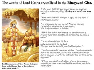 “ After many births the wise seek refuge in me, seeing me everywhere and in everything.  Such great souls are very rare. ” "Your very nature will drive you to fight, the only choice is what to fight against.” “ On action alone be your interest, Never on its fruits. Let not the fruits of action be your motive, Nor be thy attachment to inaction. “ “ This is how actions were done by the ancient seekers of freedom; follow their example: act, surrendering the fruits of action.” “ For certain is death for the born,  and certain is birth for the dead; Therefore over the inevitable you should not grieve. “ “ For the uncontrolled there is no wisdom.  For the uncontrolled there is no concentration, and for him without concentration, there is no peace.  And for the unpeaceful how can there ever be happiness? “ “ When a man dwells on the objects of sense, he creates an attraction for them; attraction develops into desire, and desire breeds anger.“ The words of Lord Krsna crystallized in the  Bhagavad Gita. Lord Krsna counsels Prince Arjuna during the Great Mahabharata War, in Kurukshetra, India, circa 3100 B.C., 