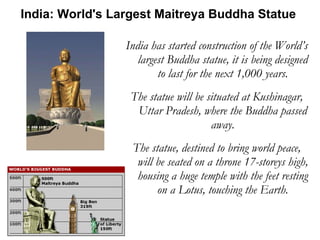 India has started construction of the World’s largest Buddha statue, it is being designed to last for the next 1,000 years. The statue will be situated at Kushinagar, Uttar Pradesh, where the Buddha passed away. The statue, destined to bring world peace, will be seated on a throne 17-storeys high, housing a huge temple with the feet resting on a Lotus, touching the Earth. India: World's Largest Maitreya Buddha Statue  