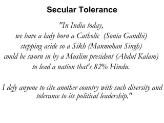 "In India today,  we have a lady born a Catholic  (Sonia Gandhi)  stepping aside so a Sikh (Manmohan Singh)  could be sworn in by a Muslim president (Abdul Kalam)  to lead a nation that's 82% Hindu.  I defy anyone to cite another country with such diversity and tolerance to its political leadership."  Secular Tolerance 