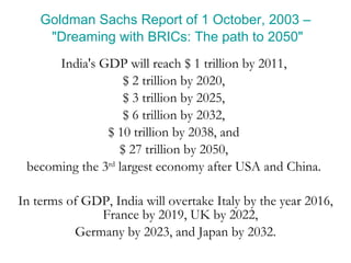 Goldman Sachs Report of 1 October, 2003 – "Dreaming with BRICs: The path to 2050" India's GDP will reach $ 1 trillion by 2011,  $ 2 trillion by 2020,  $ 3 trillion by 2025,  $ 6 trillion by 2032,  $ 10 trillion by 2038, and  $ 27 trillion by 2050,  becoming the 3 rd  largest economy after USA and China.  In terms of GDP, India will overtake Italy by the year 2016, France by 2019, UK by 2022,  Germany by 2023, and Japan by 2032. 