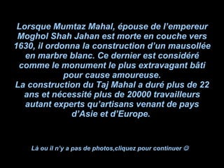 Lorsque Mumtaz Mahal, épouse de l’empereur Moghol Shah Jahan est morte en couche vers 1630, il ordonna la construction d’un mausollée en marbre blanc. Ce dernier est considéré comme le monument le plus extravagant bâti pour cause amoureuse. La construction du Taj Mahal a duré plus de 22 ans et nécessité plus de 20000 travailleurs autant experts qu’artisans venant de pays d’Asie et d’Europe.  Là ou il n’y a pas de photos,cliquez pour continuer     