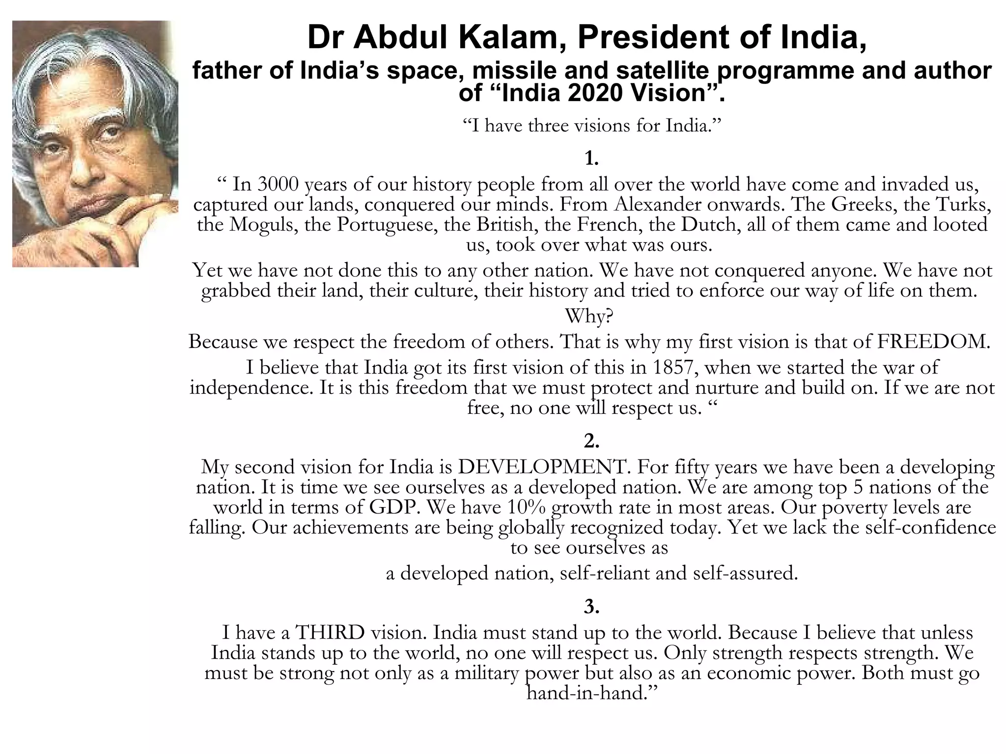 Dr Abdul Kalam, President of India,  father of India’s space, missile and satellite programme and author of “India 2020 Vision”. “ I have three visions for India.” 1. “  In 3000 years of our history people from all over the world have come and invaded us, captured our lands, conquered our minds. From Alexander onwards. The Greeks, the Turks, the Moguls, the Portuguese, the British, the French, the Dutch, all of them came and looted us, took over what was ours.  Yet we have not done this to any other nation. We have not conquered anyone. We have not grabbed their land, their culture, their history and tried to enforce our way of life on them.  Why?  Because we respect the freedom of others. That is why my first vision is that of FREEDOM.  I believe that India got its first vision of this in 1857, when we started the war of independence. It is this freedom that we must protect and nurture and build on. If we are not free, no one will respect us. “ 2. My second vision for India is DEVELOPMENT. For fifty years we have been a developing nation. It is time we see ourselves as a developed nation. We are among top 5 nations of the world in terms of GDP. We have 10% growth rate in most areas. Our poverty levels are falling. Our achievements are being globally recognized today. Yet we lack the self-confidence to see ourselves as  a developed nation, self-reliant and self-assured. 3. I have a THIRD vision. India must stand up to the world. Because I believe that unless India stands up to the world, no one will respect us. Only strength respects strength. We must be strong not only as a military power but also as an economic power. Both must go hand-in-hand.” 