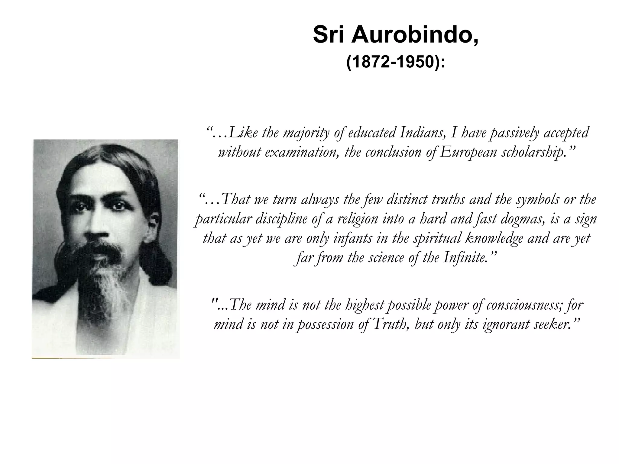 Sri Aurobindo, (1872-1950): “… Like the majority of educated Indians, I have passively accepted without examination, the conclusion of European scholarship.” “… That we turn always the few distinct truths and the symbols or the particular discipline of a religion into a hard and fast dogmas, is a sign that as yet we are only infants in the spiritual knowledge and are yet far from the science of the Infinite.” &quot;...The mind is not the highest possible power of consciousness; for mind is not in possession of Truth, but only its ignorant seeker.” 