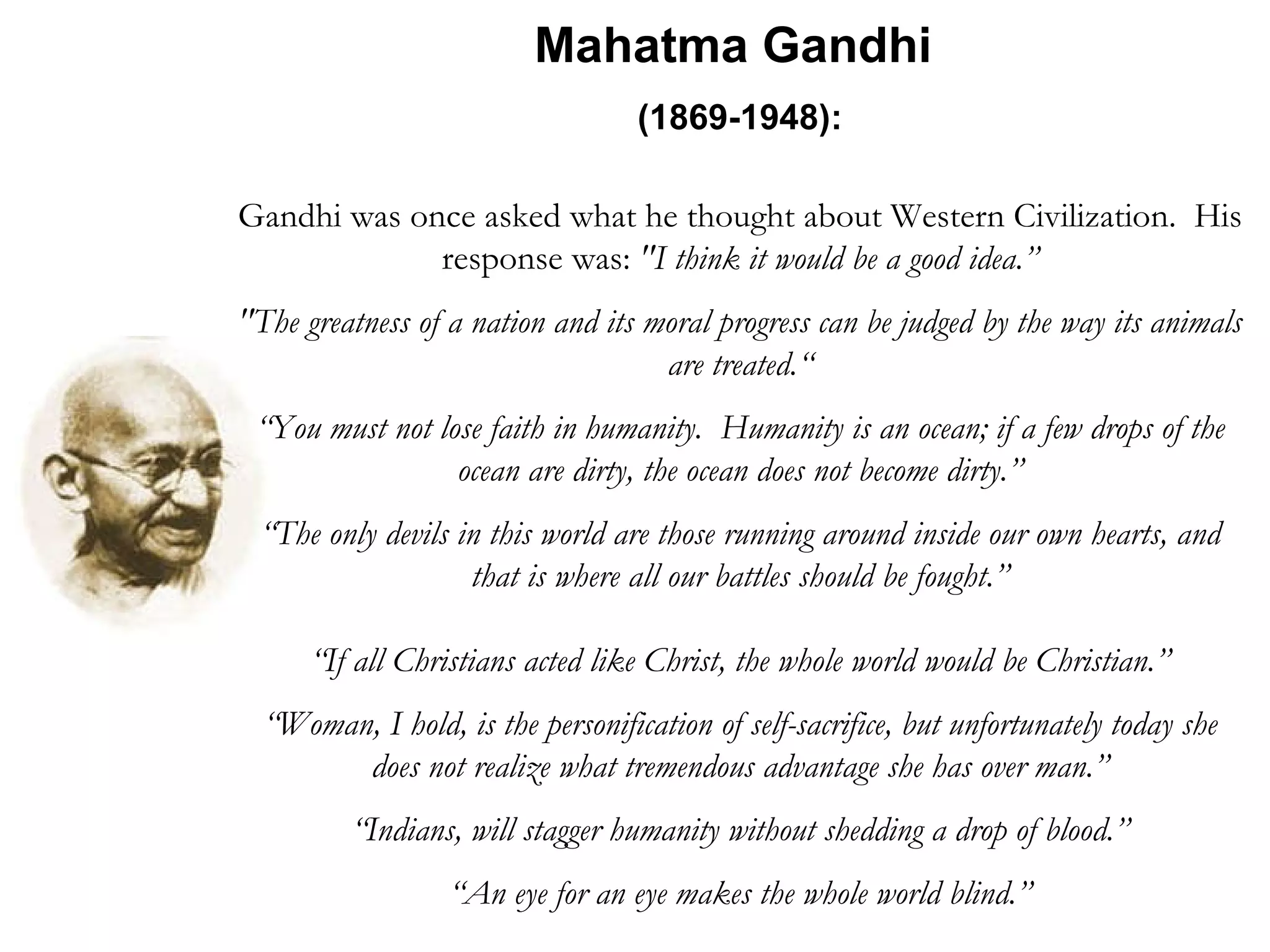 Mahatma Gandhi  (1869-1948):   Gandhi was once asked what he thought about Western Civilization.  His response was:  &quot;I think it would be a good idea.” &quot;The greatness of a nation and its moral progress can be judged by the way its animals are treated.“ “ You must not lose faith in humanity.  Humanity is an ocean; if a few drops of the ocean are dirty, the ocean does not become dirty.” “ The only devils in this world are those running around inside our own hearts, and that is where all our battles should be fought.” “ If all Christians acted like Christ, the whole world would be Christian.” “ Woman, I hold, is the personification of self-sacrifice, but unfortunately today she does not realize what tremendous advantage she has over man.” “ Indians, will stagger humanity without shedding a drop of blood.” “ An eye for an eye makes the whole world blind.” 