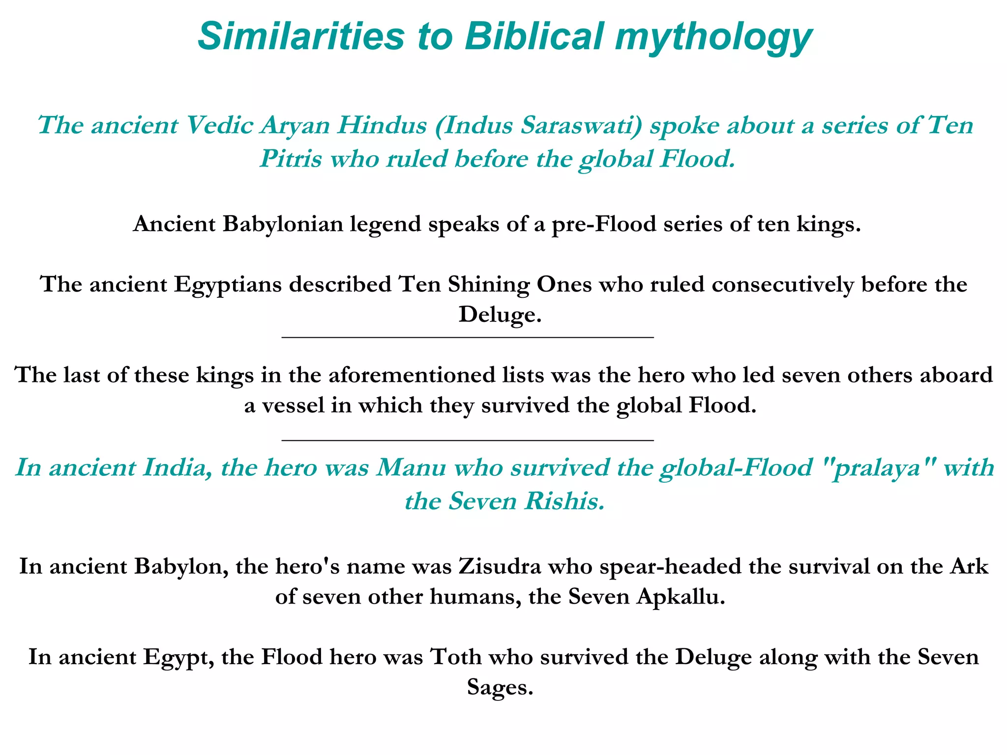 Similarities to Biblical mythology The ancient Vedic Aryan Hindus (Indus Saraswati) spoke about a series of Ten Pitris who ruled before the global Flood.   Ancient Babylonian legend speaks of a pre-Flood series of ten kings.  The ancient Egyptians described Ten Shining Ones who ruled consecutively before the Deluge.  The last of these kings in the aforementioned lists was the hero who led seven others aboard a vessel in which they survived the global Flood.  In ancient India, the hero was Manu who survived the global-Flood &quot;pralaya&quot; with the Seven Rishis. In ancient Babylon, the hero's name was Zisudra who spear-headed the survival on the Ark of seven other humans, the Seven Apkallu.  In ancient Egypt, the Flood hero was Toth who survived the Deluge along with the Seven Sages.  