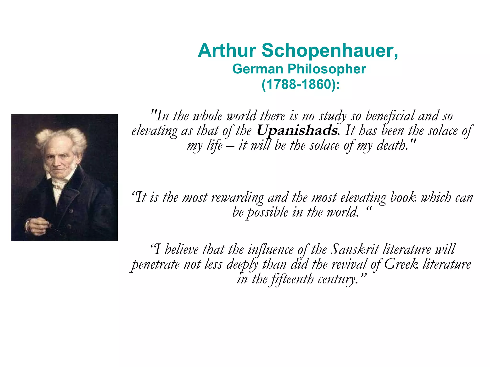 Arthur Schopenhauer,  German Philosopher  (1788-1860): &quot;In the whole world there is no study so beneficial and so elevating as that of the  Upanishads . It has been the solace of my life – it will be the solace of my death.&quot; “ It is the most rewarding and the most elevating book which can be possible in the world. “ “ I believe that the influence of the Sanskrit literature will penetrate not less deeply than did the revival of Greek literature in the fifteenth century.” 