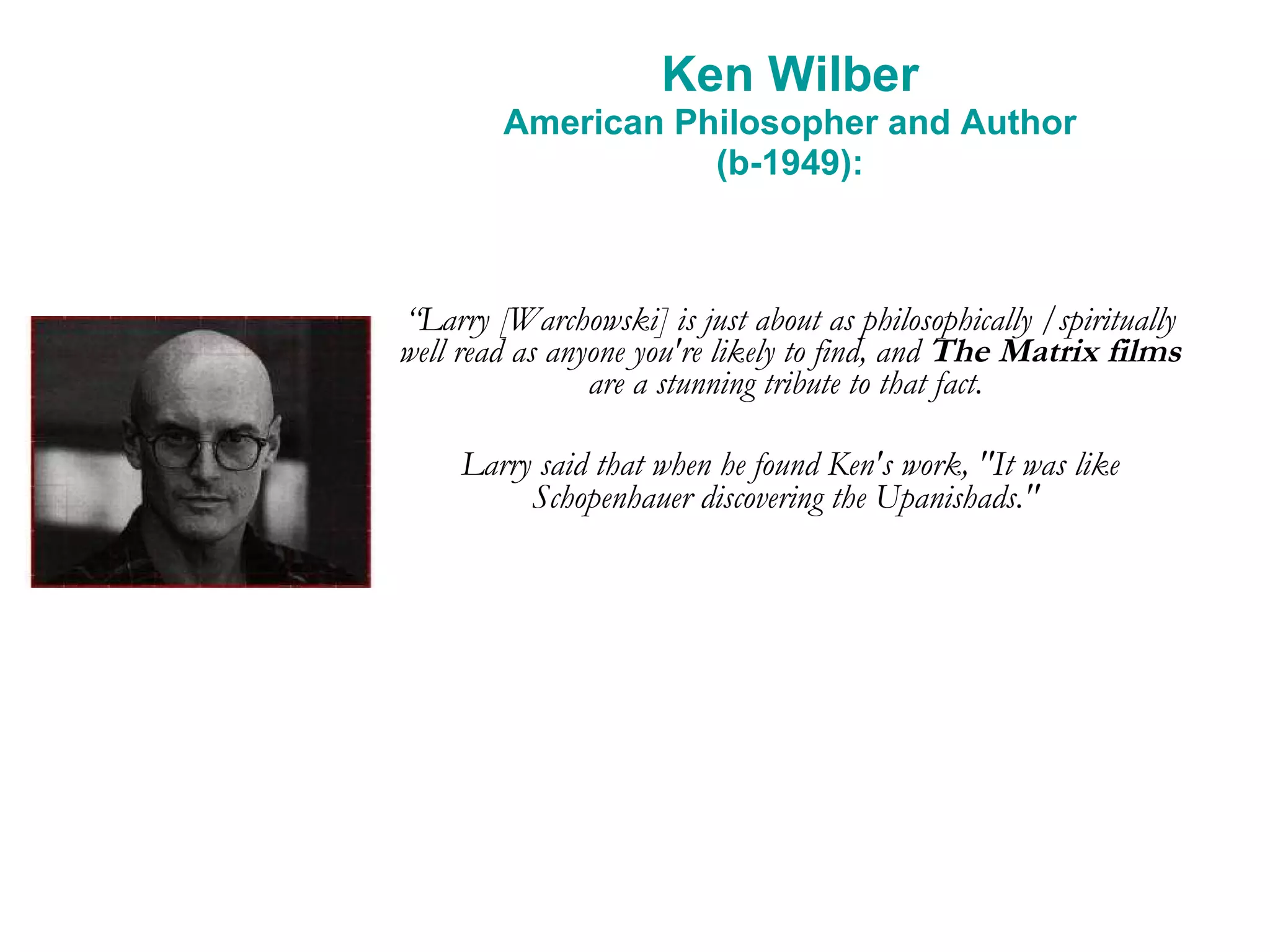 Ken Wilber American Philosopher and Author (b-1949): “ Larry [Warchowski] is just about as philosophically /spiritually well read as anyone you're likely to find, and  The Matrix films  are a stunning tribute to that fact.  Larry said that when he found Ken's work, &quot;It was like Schopenhauer discovering the Upanishads.&quot;   