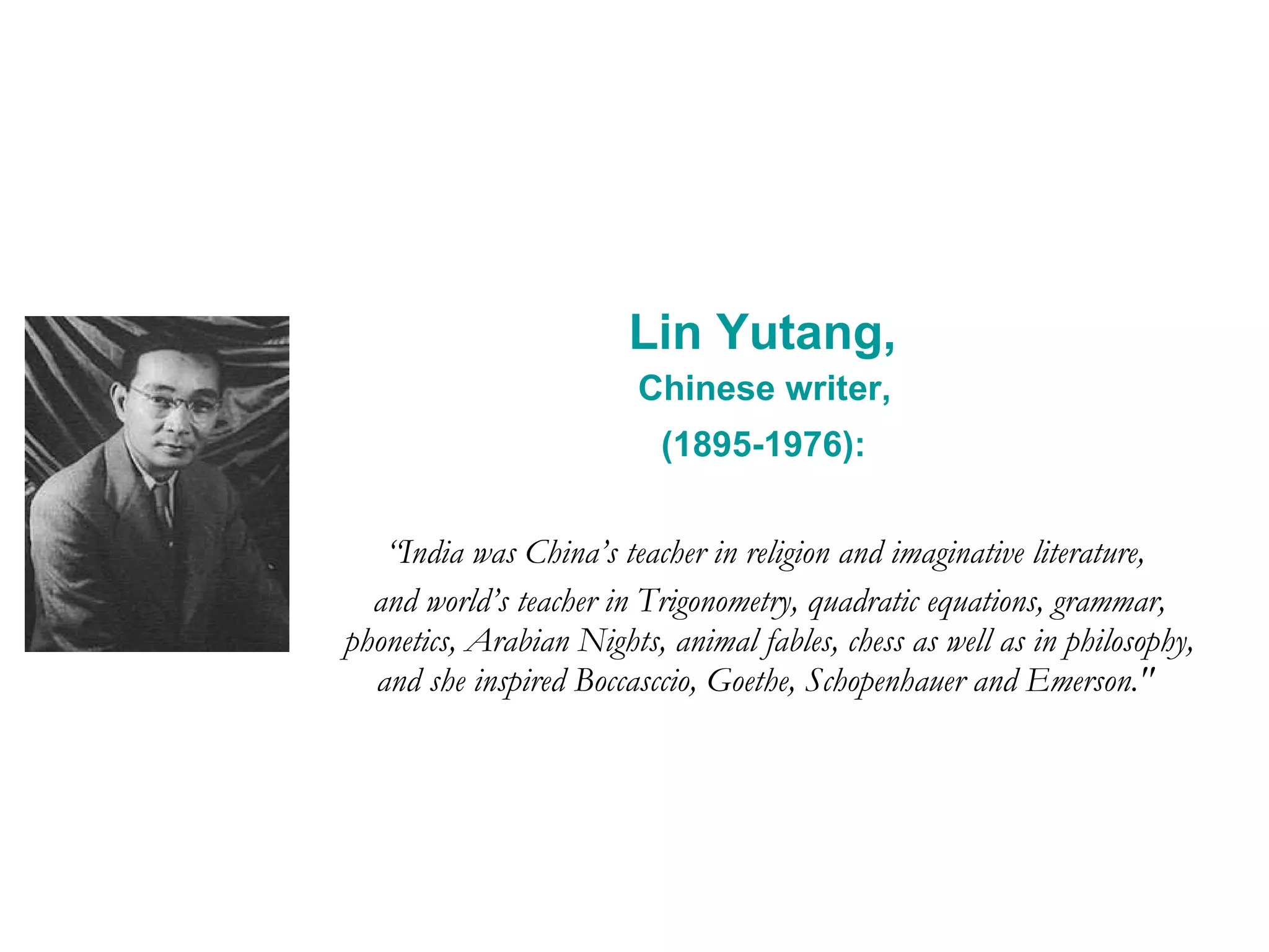 Lin Yutang,  Chinese writer,  (1895-1976):   “ India was China’s teacher in religion and imaginative literature,  and world’s teacher in Trigonometry, quadratic equations, grammar, phonetics, Arabian Nights, animal fables, chess as well as in philosophy, and she inspired Boccasccio, Goethe, Schopenhauer and Emerson.&quot;   
