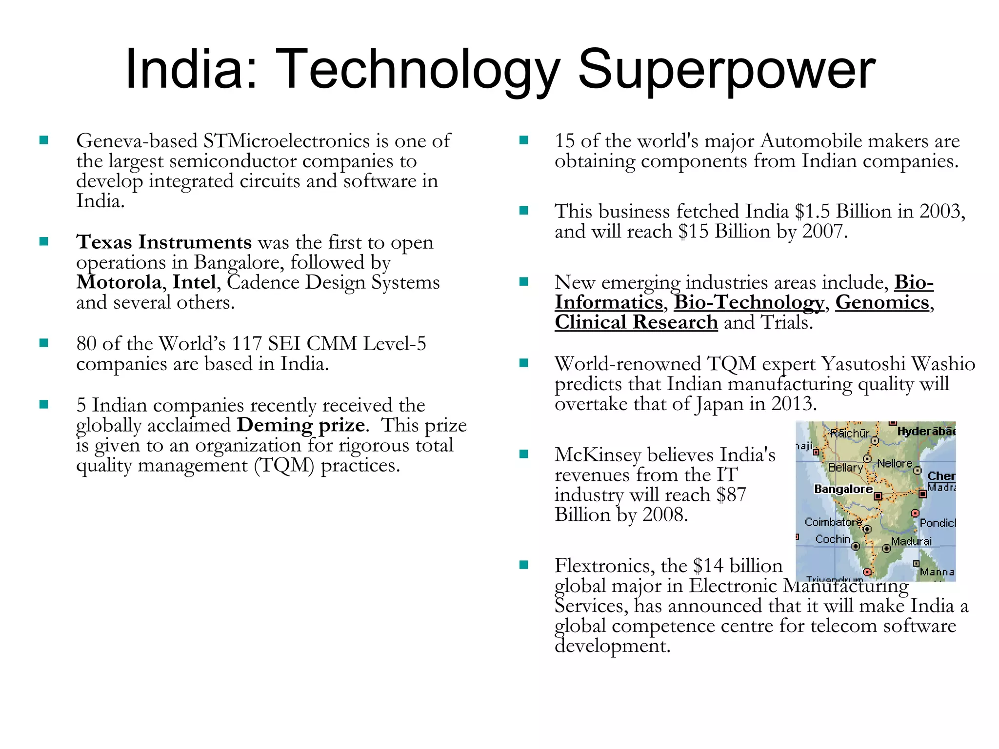India: Technology Superpower Geneva-based STMicroelectronics is one of the largest semiconductor companies to develop integrated circuits and software in India.  Texas Instruments  was the first to open operations in Bangalore, followed by  Motorola ,  Intel , Cadence Design Systems and several others.  80 of the World’s 117 SEI CMM Level-5 companies are based in India. 5 Indian companies recently received the globally acclaimed  Deming prize .  This prize is given to an organization for rigorous total quality management (TQM) practices. 15 of the world's major Automobile makers are obtaining components from Indian companies.  This business fetched India $1.5 Billion in 2003, and will reach $15 Billion by 2007. New emerging industries areas include,  Bio-Informatics ,  Bio-Technology ,  Genomics ,  Clinical Research  and Trials. World-renowned TQM expert Yasutoshi Washio predicts that Indian manufacturing quality will overtake that of Japan in 2013. McKinsey believes India's  revenues from the IT  industry will reach $87  Billion by 2008. Flextronics, the $14 billion  global major in Electronic Manufacturing Services, has announced that it will make India a global competence centre for telecom software development. 