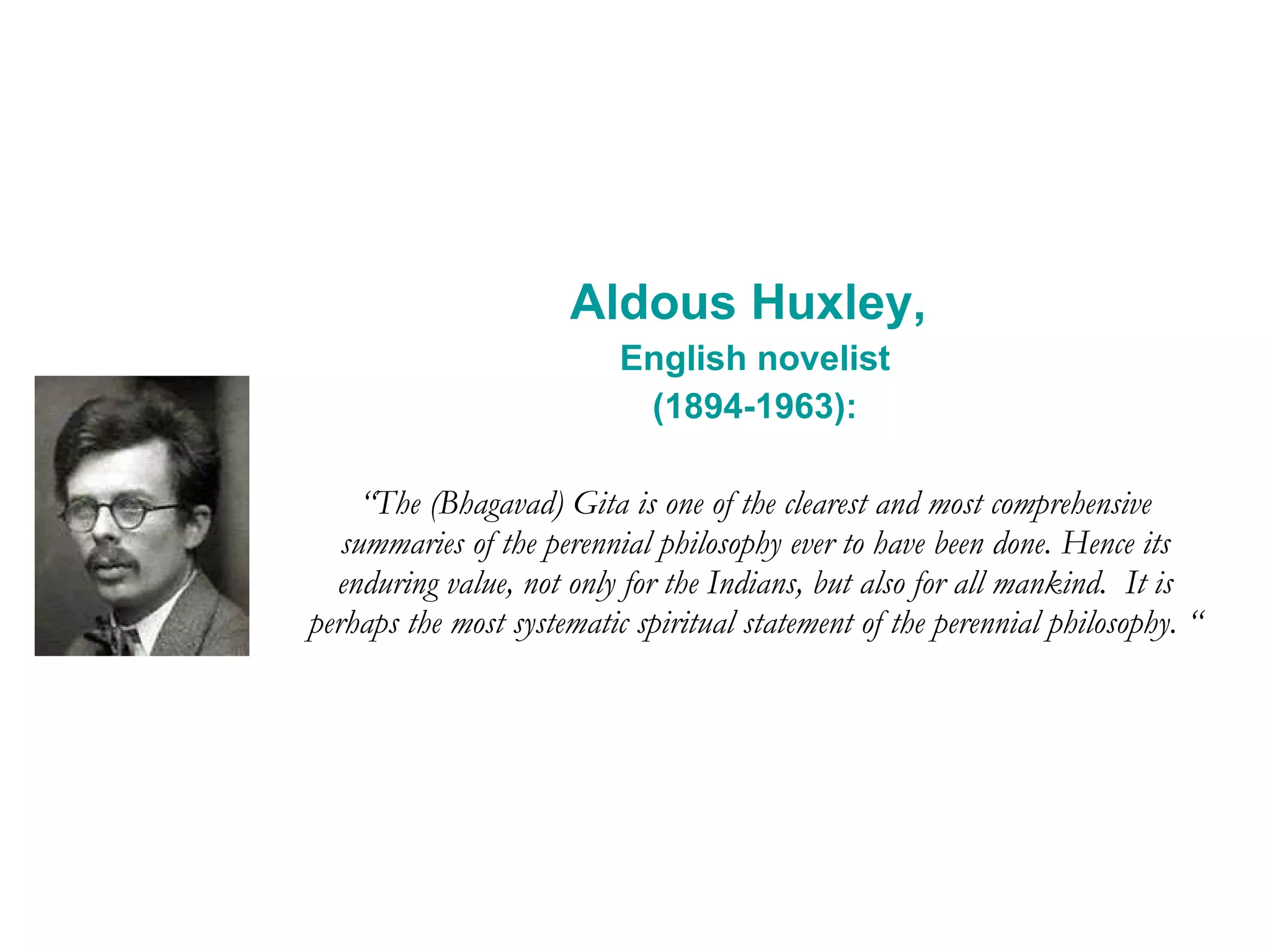 Aldous Huxley,  English novelist (1894-1963): “ The (Bhagavad) Gita is one of the clearest and most comprehensive summaries of the perennial philosophy ever to have been done. Hence its enduring value, not only for the Indians, but also for all mankind.  It is perhaps the most systematic spiritual statement of the perennial philosophy. “ 