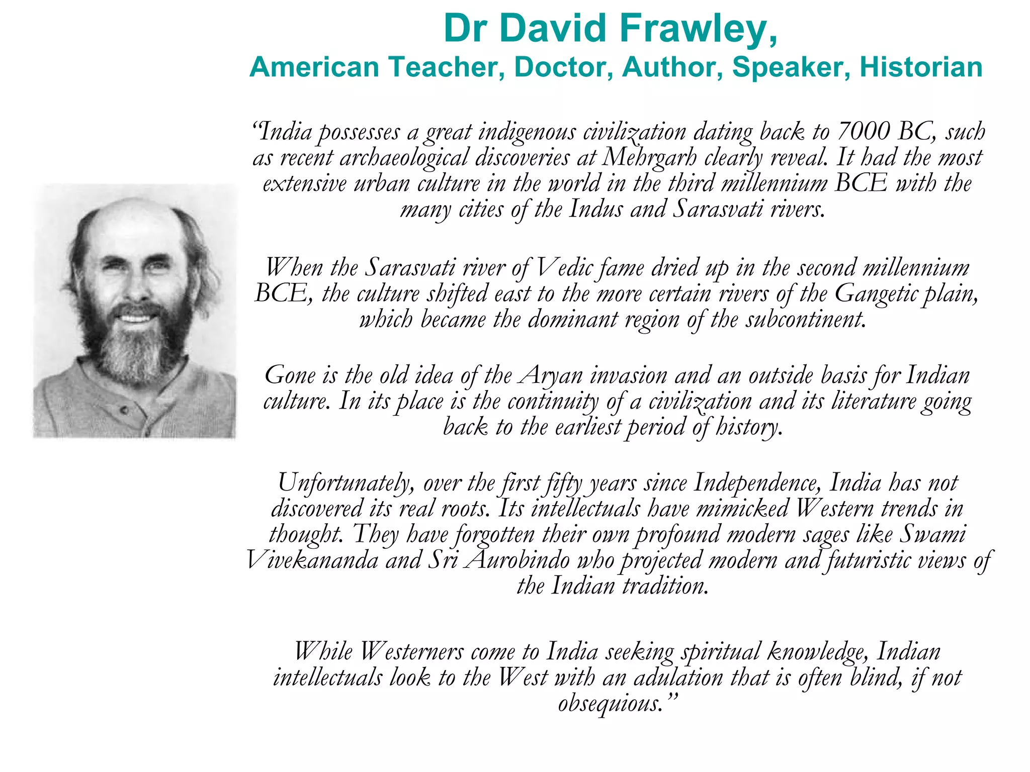 Dr David Frawley,  American Teacher, Doctor, Author, Speaker, Historian “ India possesses a great indigenous civilization dating back to 7000 BC, such as recent archaeological discoveries at Mehrgarh clearly reveal. It had the most extensive urban culture in the world in the third millennium BCE with the many cities of the Indus and Sarasvati rivers.  When the Sarasvati river of Vedic fame dried up in the second millennium BCE, the culture shifted east to the more certain rivers of the Gangetic plain, which became the dominant region of the subcontinent.  Gone is the old idea of the Aryan invasion and an outside basis for Indian culture. In its place is the continuity of a civilization and its literature going back to the earliest period of history.  Unfortunately, over the first fifty years since Independence, India has not discovered its real roots. Its intellectuals have mimicked Western trends in thought. They have forgotten their own profound modern sages like Swami Vivekananda and Sri Aurobindo who projected modern and futuristic views of the Indian tradition.  While Westerners come to India seeking spiritual knowledge, Indian intellectuals look to the West with an adulation that is often blind, if not obsequious.” 
