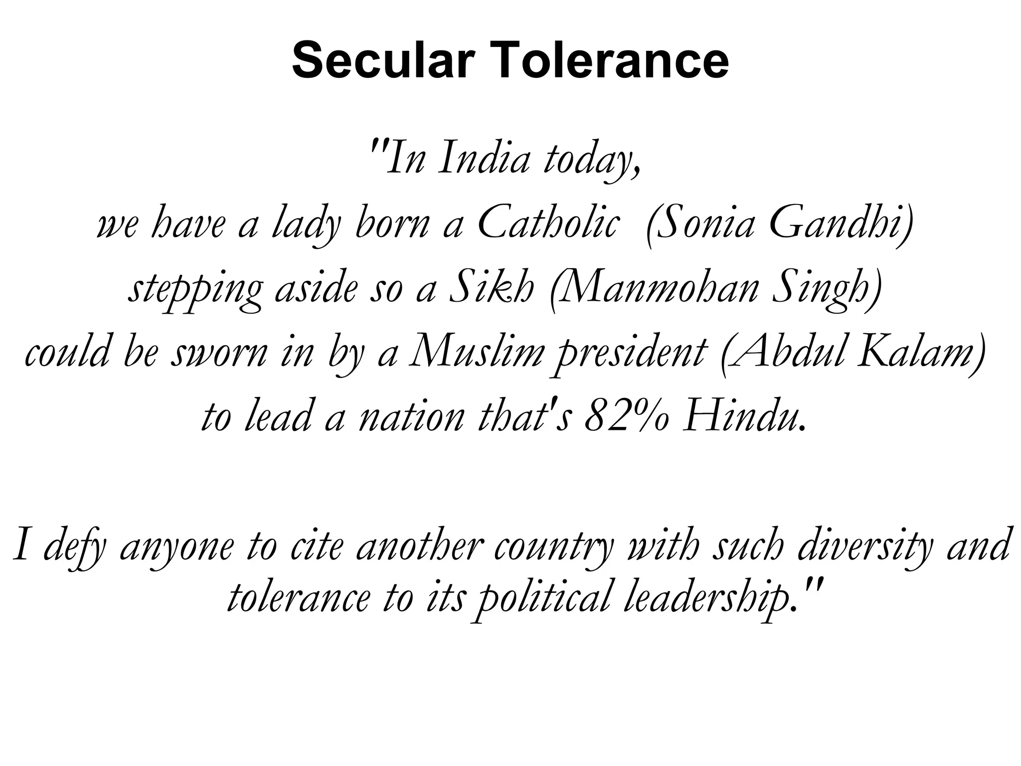 &quot;In India today,  we have a lady born a Catholic  (Sonia Gandhi)  stepping aside so a Sikh (Manmohan Singh)  could be sworn in by a Muslim president (Abdul Kalam)  to lead a nation that's 82% Hindu.  I defy anyone to cite another country with such diversity and tolerance to its political leadership.&quot;  Secular Tolerance 