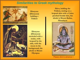 Similarities to Greek mythology Dionysus (Dionysos) holding a Trident Shiva, holding the Trident, resting on a leopard skin with a Cobra perched beside him, his abode is Mount Kailas, Himalayas Dionysus (Dionysos) encircled with a snake, with leopard by his side, with the moon in the background, his abode is Mount Olympus Please click to advance > 