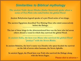 Similarities to Biblical mythology The ancient Vedic Aryan Hindus (Indus Saraswati) spoke about a series of Ten Pitris who ruled before the global Flood.   Ancient Babylonian legend speaks of a pre-Flood series of ten kings.  The ancient Egyptians described Ten Shining Ones who ruled consecutively before the Deluge.  The last of these kings in the aforementioned lists was the hero who led seven others aboard a vessel in which they survived the global Flood.  In ancient India, the hero was Manu who survived the global-Flood  "pralaya" with the Seven Rishis. In ancient Babylon, the hero's name was Zisudra who spear-headed the survival  on the Ark of seven other humans, the Seven Apkallu.  In ancient Egypt, the Flood hero was Toth who survived the Deluge along  with the Seven Sages.  Please click to advance > 
